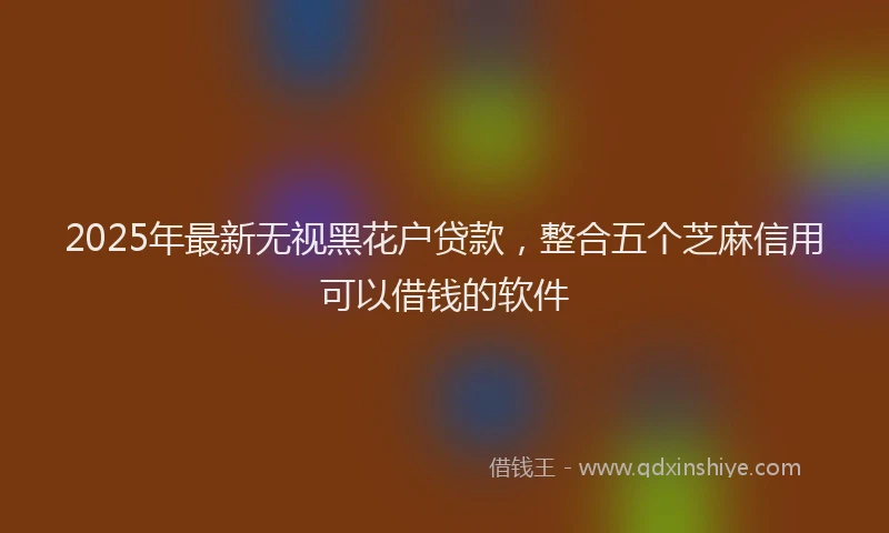 2025年最新无视黑花户贷款，整合五个芝麻信用可以借钱的软件
