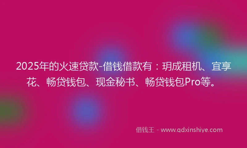 2025年的火速贷款-借钱借款有：玥成租机、宜享花、畅贷钱包、现金秘书、畅贷钱包Pro等。