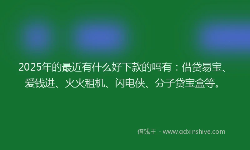 2025年的最近有什么好下款的吗有：借贷易宝、爱钱进、火火租机、闪电侠、分子贷宝盒等。