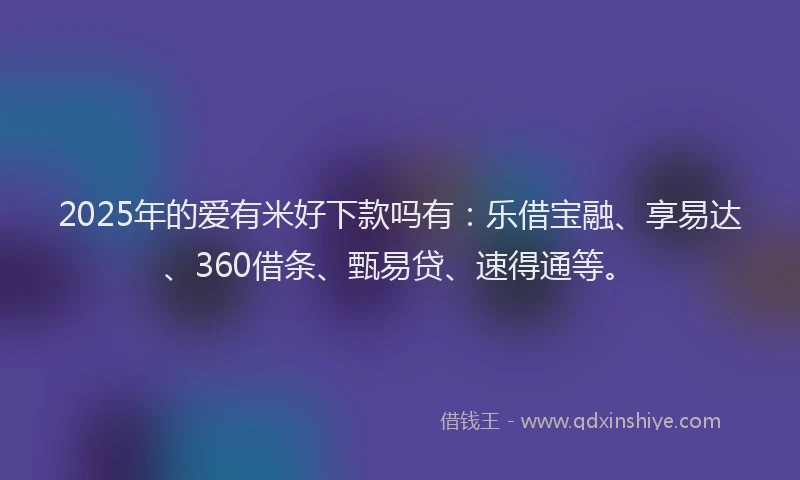 2025年的爱有米好下款吗有：乐借宝融、享易达、360借条、甄易贷、速得通等。