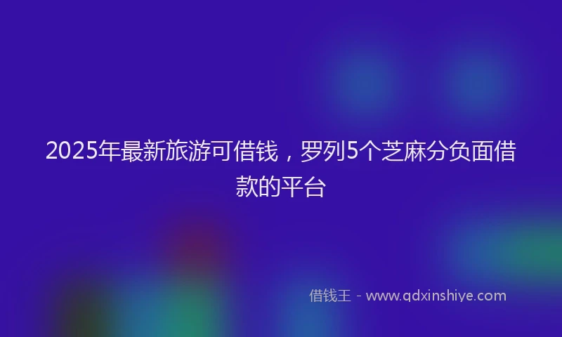 2025年最新旅游可借钱，罗列5个芝麻分负面借款的平台