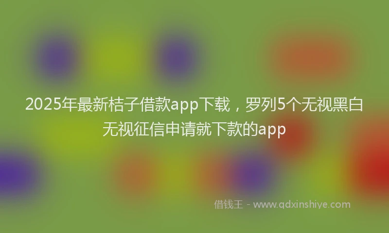 2025年最新桔子借款app下载，罗列5个无视黑白无视征信申请就下款的app