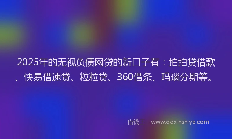 2025年的无视负债网贷的新口子有：拍拍贷借款、快易借速贷、粒粒贷、360借条、玛瑙分期等。