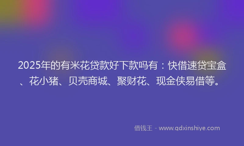 2025年的有米花贷款好下款吗有：快借速贷宝盒、花小猪、贝壳商城、聚财花、现金侠易借等。