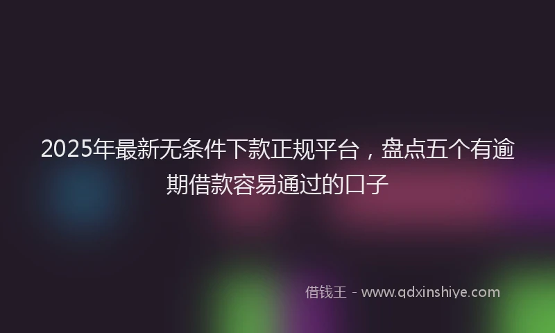 2025年最新无条件下款正规平台，盘点五个有逾期借款容易通过的口子