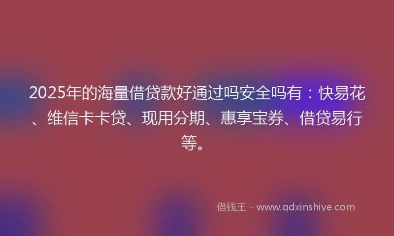 2025年的海量借贷款好通过吗安全吗有：快易花、维信卡卡贷、现用分期、惠享宝券、借贷易行等。