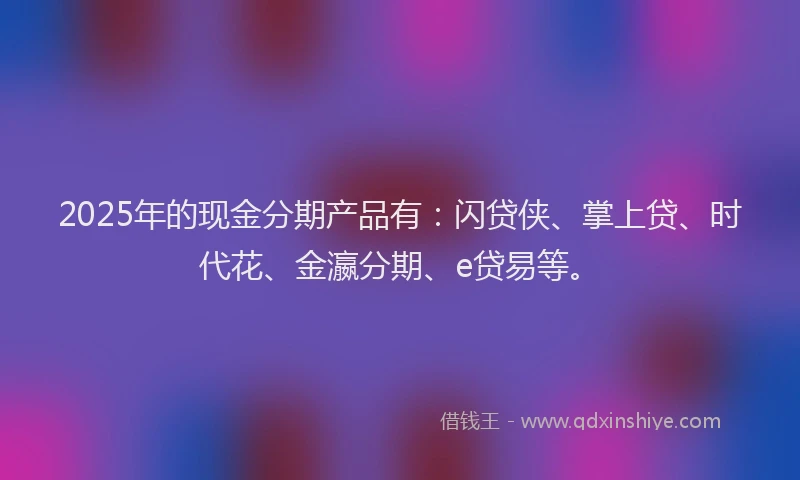 2025年的现金分期产品有：闪贷侠、掌上贷、时代花、金瀛分期、e贷易等。