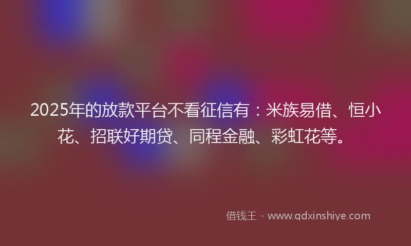 2025年的放款平台不看征信有：米族易借、恒小花、招联好期贷、同程金融、彩虹花等。