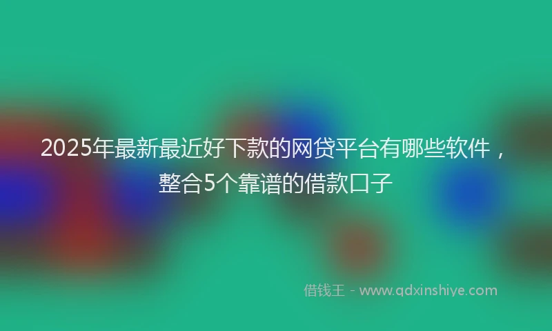 2025年最新最近好下款的网贷平台有哪些软件，整合5个靠谱的借款口子