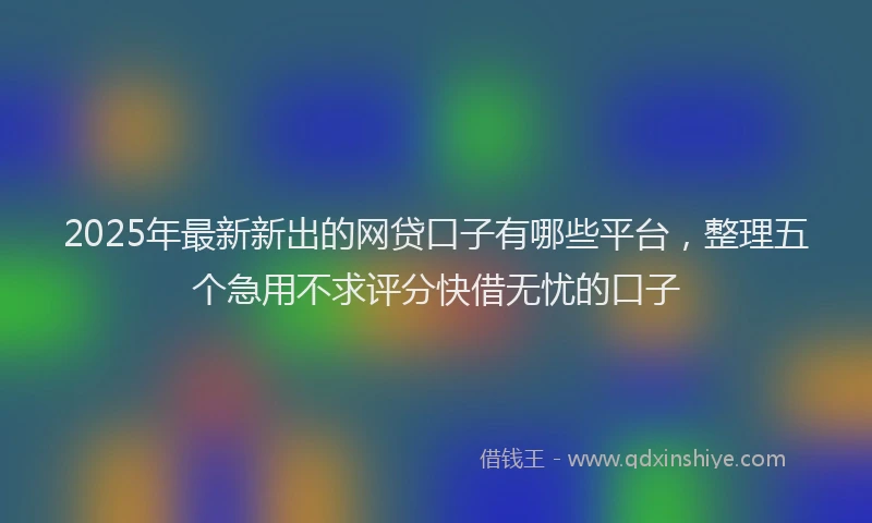 2025年最新新出的网贷口子有哪些平台，整理五个急用不求评分快借无忧的口子