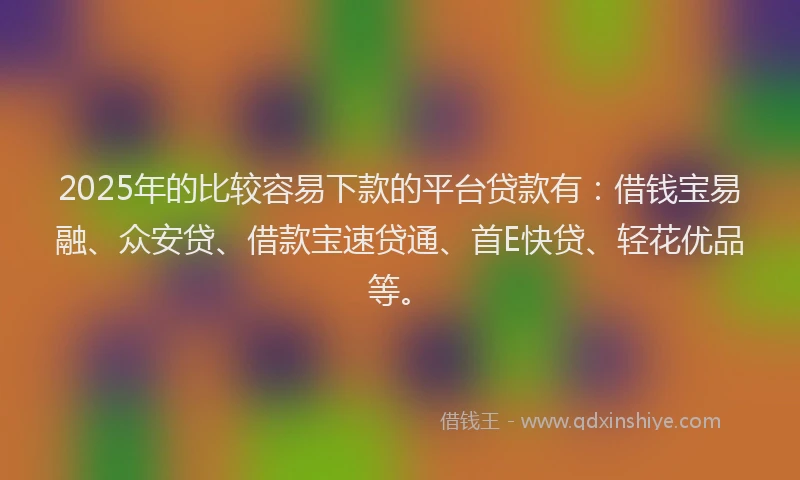 2025年的比较容易下款的平台贷款有：借钱宝易融、众安贷、借款宝速贷通、首E快贷、轻花优品等。