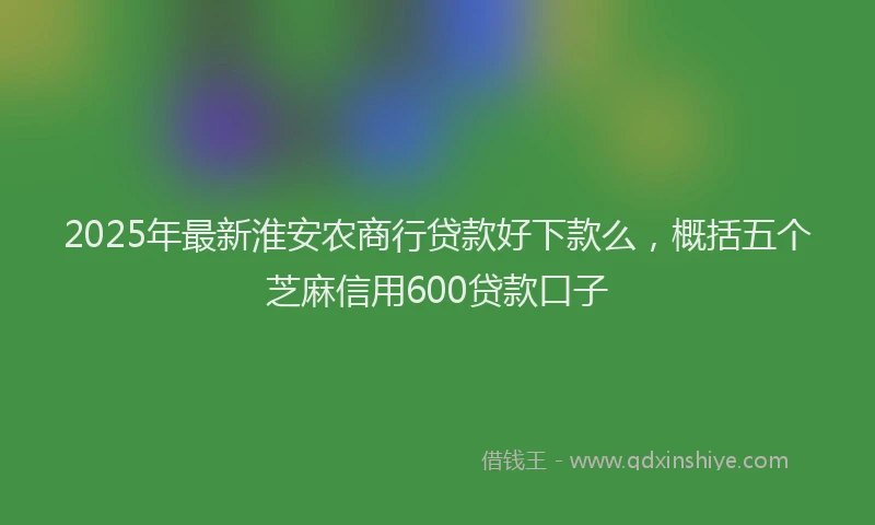 2025年最新淮安农商行贷款好下款么，概括五个芝麻信用600贷款口子