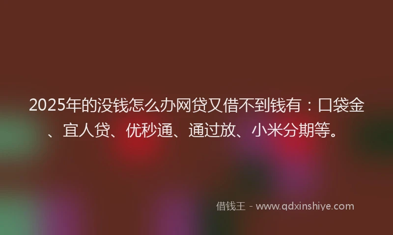 2025年的没钱怎么办网贷又借不到钱有：口袋金、宜人贷、优秒通、通过放、小米分期等。