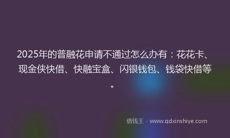 2025年的普融花申请不通过怎么办有：花花卡、现金侠快借、快融宝盒、闪银钱包、钱袋快借等。