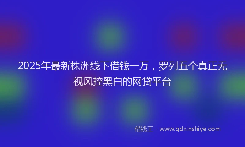2025年最新株洲线下借钱一万，罗列五个真正无视风控黑白的网贷平台