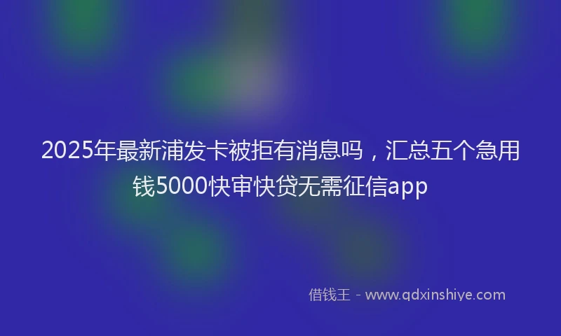 2025年最新浦发卡被拒有消息吗，汇总五个急用钱5000快审快贷无需征信app