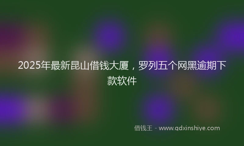2025年最新昆山借钱大厦，罗列五个网黑逾期下款软件