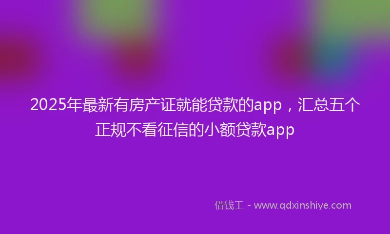 2025年最新有房产证就能贷款的app，汇总五个正规不看征信的小额贷款app