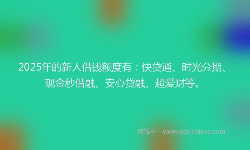 2025年的新人借钱额度有：快贷通、时光分期、现金秒借融、安心贷融、超爱财等。