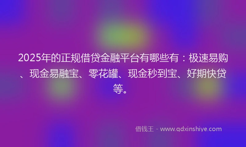 2025年的正规借贷金融平台有哪些有：极速易购、现金易融宝、零花罐、现金秒到宝、好期快贷等。