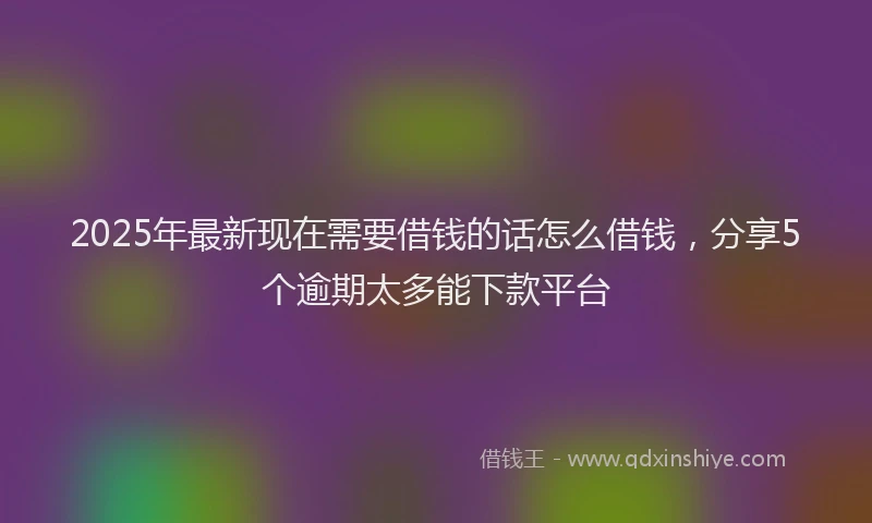 2025年最新现在需要借钱的话怎么借钱，分享5个逾期太多能下款平台