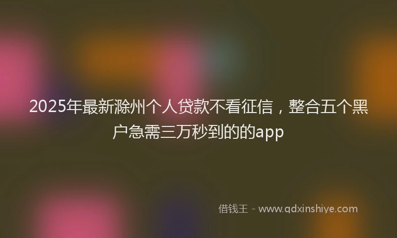 2025年最新滁州个人贷款不看征信，整合五个黑户急需三万秒到的的app