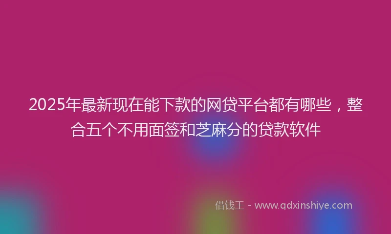 2025年最新现在能下款的网贷平台都有哪些，整合五个不用面签和芝麻分的贷款软件