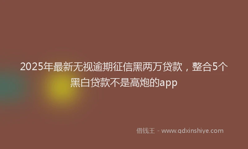 2025年最新无视逾期征信黑两万贷款，整合5个黑白贷款不是高炮的app