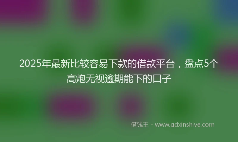 2025年最新比较容易下款的借款平台，盘点5个高炮无视逾期能下的口子