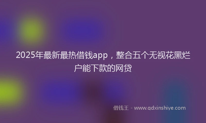 2025年最新最热借钱app，整合五个无视花黑烂户能下款的网贷
