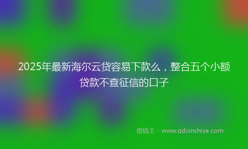2025年最新海尔云贷容易下款么，整合五个小额贷款不查征信的口子