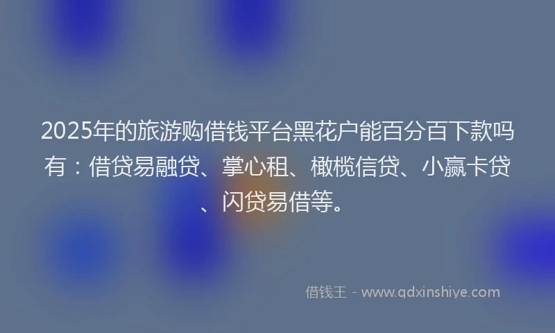 2025年的旅游购借钱平台黑花户能百分百下款吗有：借贷易融贷、掌心租、橄榄信贷、小赢卡贷、闪贷易借等。