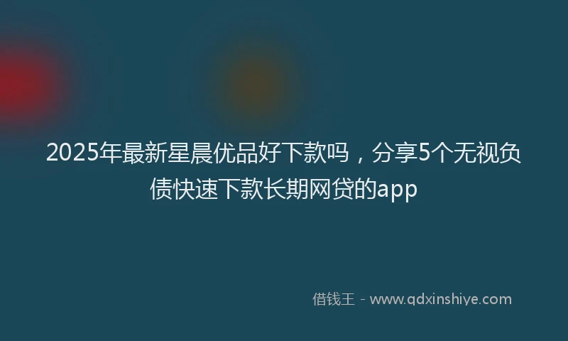 2025年最新星晨优品好下款吗，分享5个无视负债快速下款长期网贷的app
