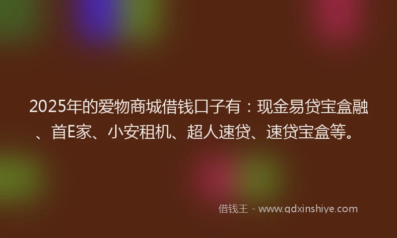 2025年的爱物商城借钱口子有：现金易贷宝盒融、首E家、小安租机、超人速贷、速贷宝盒等。