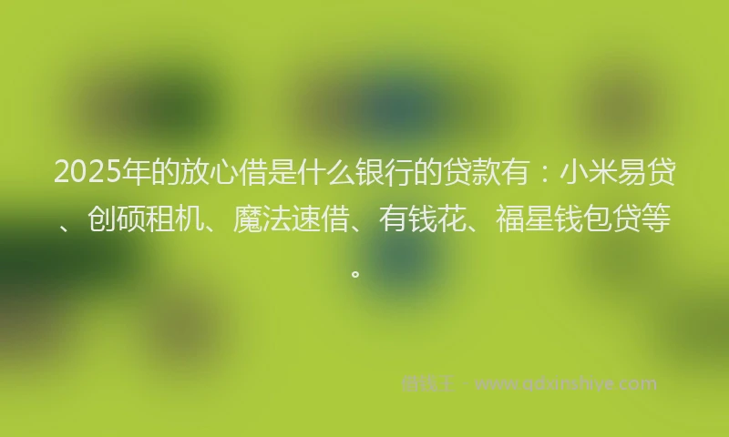 2025年的放心借是什么银行的贷款有：小米易贷、创硕租机、魔法速借、有钱花、福星钱包贷等。