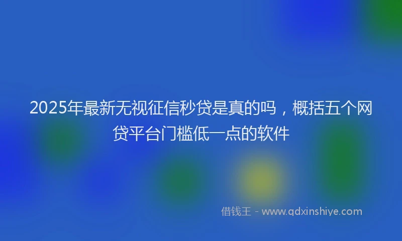 2025年最新无视征信秒贷是真的吗，概括五个网贷平台门槛低一点的软件