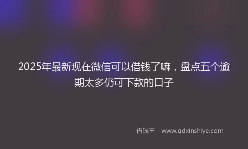 2025年最新现在微信可以借钱了嘛，盘点五个逾期太多仍可下款的口子
