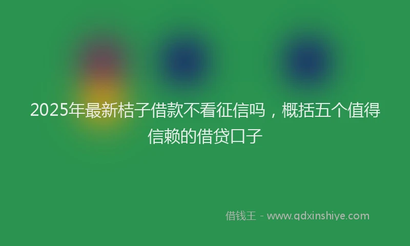 2025年最新桔子借款不看征信吗，概括五个值得信赖的借贷口子