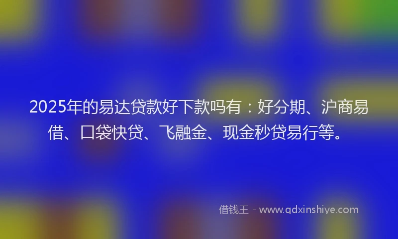2025年的易达贷款好下款吗有：好分期、沪商易借、口袋快贷、飞融金、现金秒贷易行等。