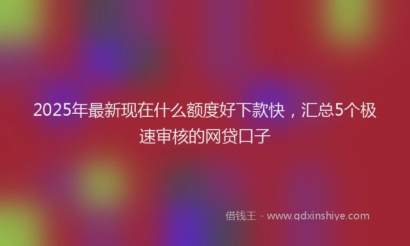 2025年最新现在什么额度好下款快，汇总5个极速审核的网贷口子