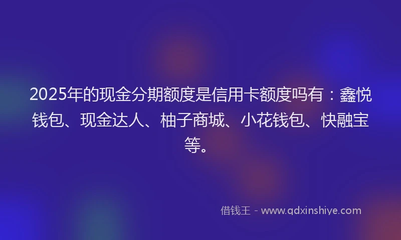 2025年的现金分期额度是信用卡额度吗有：鑫悦钱包、现金达人、柚子商城、小花钱包、快融宝等。