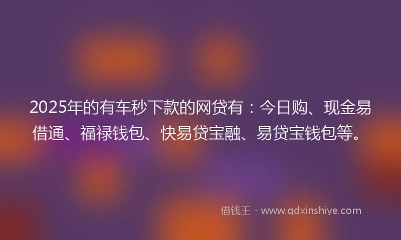 2025年的有车秒下款的网贷有：今日购、现金易借通、福禄钱包、快易贷宝融、易贷宝钱包等。