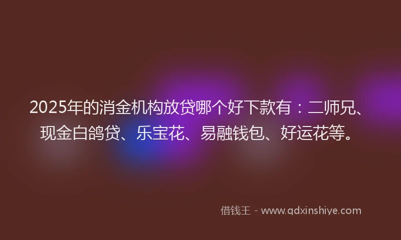 2025年的消金机构放贷哪个好下款有：二师兄、现金白鸽贷、乐宝花、易融钱包、好运花等。