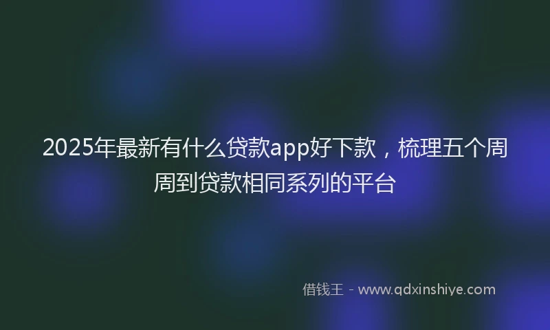 2025年最新有什么贷款app好下款，梳理五个周周到贷款相同系列的平台