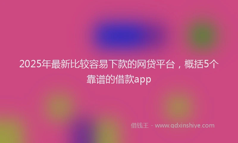 2025年最新比较容易下款的网贷平台，概括5个靠谱的借款app