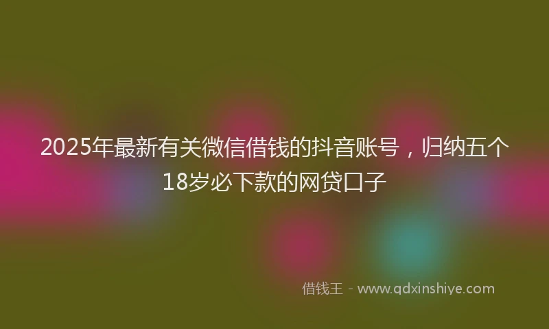 2025年最新有关微信借钱的抖音账号，归纳五个18岁必下款的网贷口子