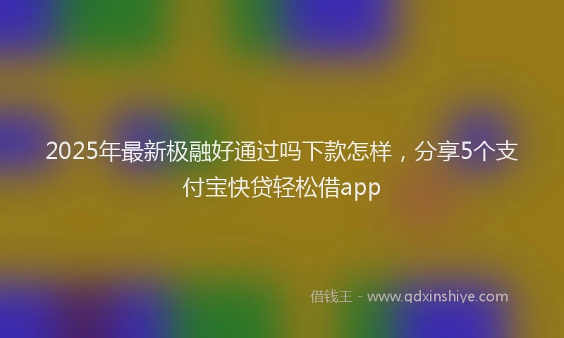 2025年最新极融好通过吗下款怎样，分享5个支付宝快贷轻松借app
