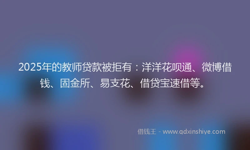 2025年的教师贷款被拒有：洋洋花呗通、微博借钱、固金所、易支花、借贷宝速借等。