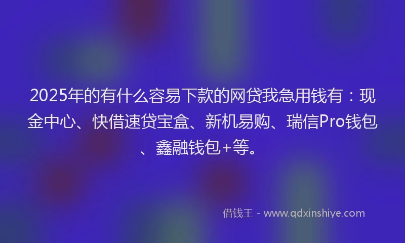 2025年的有什么容易下款的网贷我急用钱有：现金中心、快借速贷宝盒、新机易购、瑞信Pro钱包、鑫融钱包+等。