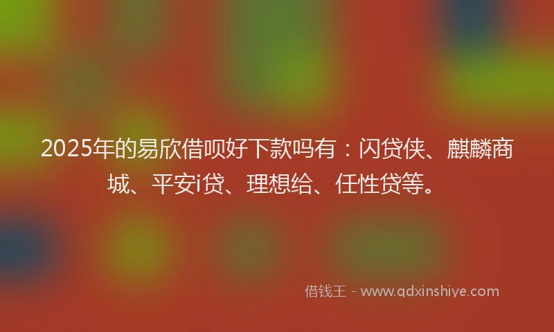 2025年的易欣借呗好下款吗有：闪贷侠、麒麟商城、平安i贷、理想给、任性贷等。